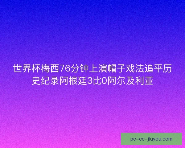 世界杯梅西76分钟上演帽子戏法追平历史纪录阿根廷3比0阿尔及利亚