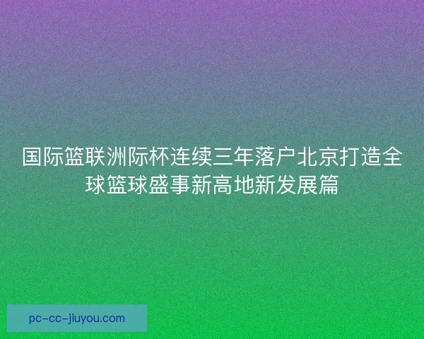 国际篮联洲际杯连续三年落户北京打造全球篮球盛事新高地新发展篇
