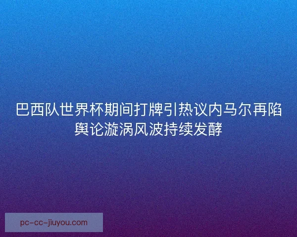 巴西队世界杯期间打牌引热议内马尔再陷舆论漩涡风波持续发酵