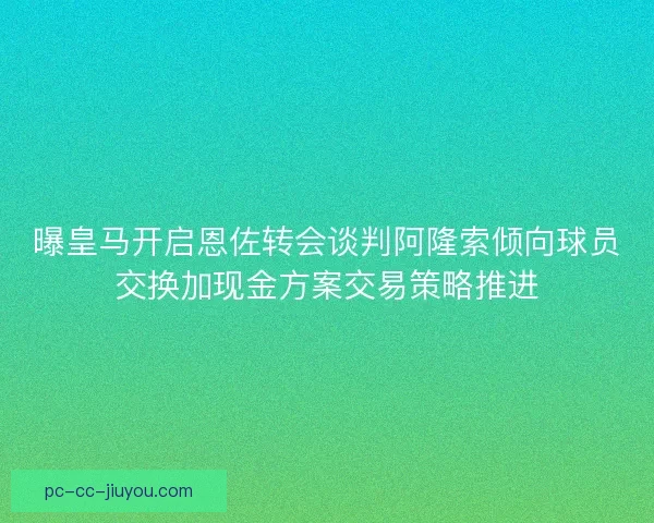 曝皇马开启恩佐转会谈判阿隆索倾向球员交换加现金方案交易策略推进